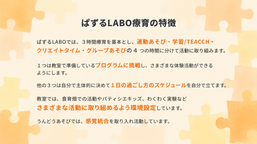 ぱずるLABOでは、3時間療育を基本とし、運動あそび・学習/TEACCH・クリエイトタイム・グループあそびの4つの時間に分けて活動に取り組みます。
1つは教室で準備しているプログラムに挑戦し、さまざまな体験活動ができるようにします。
他の3つは自分で主体的に決めて1日の過ごし方のスケジュールを自分で立てます。
教室では、食育畑での活動やパティシエキッズ、わくわく実験などさまざまな活動に取り組めるよう環境設定しています。
うんどうあそびでは、感覚統合を取り入れ活動しています。