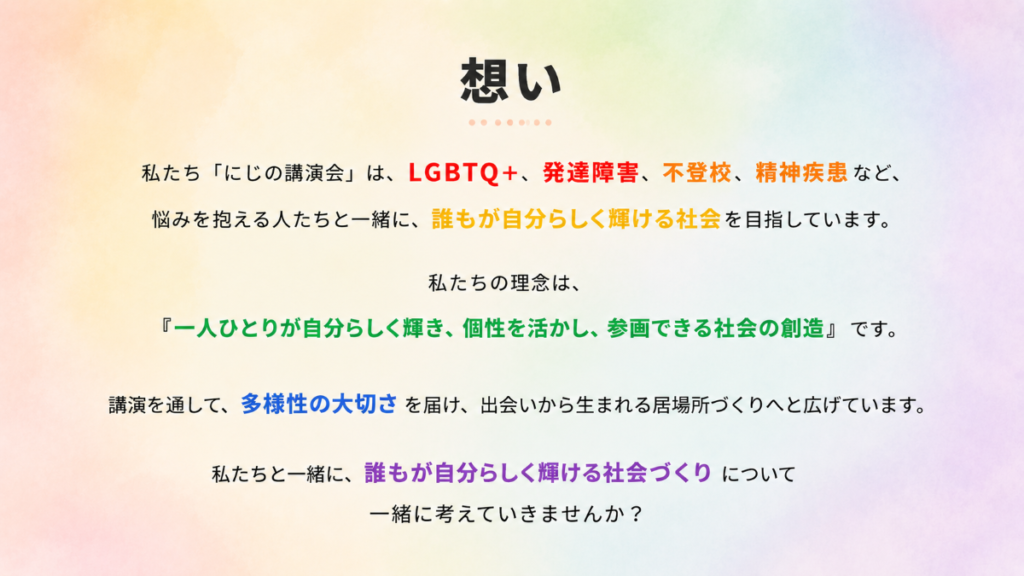 私たち「にじの講演会」は、LGBTQ+や発達障害、不登校、精神障害など、
悩みを抱える人たちと一緒に、誰もが自分らしく輝ける社会を目指しています。
私たちの理念は、
『一人ひとりが自分らしく輝き、個性を生かし、参画できる社会創造』です。
講演を通して、多様性の大切さを届け、出会いから生まれる居場所づくりへと広げています。
私たちと一緒に、誰もが自分らしく輝ける社会づくりについて一緒に考えていきませんか?